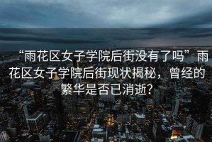 “雨花區(qū)女子學(xué)院后街沒有了嗎”雨花區(qū)女子學(xué)院后街現(xiàn)狀揭秘，曾經(jīng)的繁華是否已消逝？