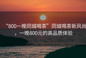 “800一晚同城喝茶”同城喝茶新風(fēng)尚，一晚800元的高品質(zhì)體驗