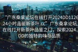 “廣東桑拿論壇在線打開2024DD1126.24小時(shí)品鑒新茶葉.cc”廣東桑拿論壇在線打開新茶葉品鑒之門，探索2024DD的獨(dú)特韻味與品質(zhì)