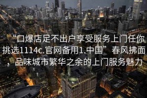“口爆店足不出戶享受服務上門任你挑選1114c.官網備用1.中國”春風拂面，品味城市繁華之余的上門服務魅力