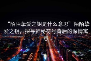 “陌陌摯愛之鑰是什么意思”陌陌摯愛之鑰，探尋神秘符號背后的深情寓意