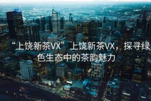 “上饒新茶VX”上饒新茶VX，探尋綠色生態(tài)中的茶韻魅力