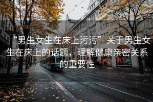 “男生女生在床上污污”關(guān)于男生女生在床上的話題，理解健康親密關(guān)系的重要性