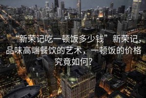 “新榮記吃一頓飯多少錢”新榮記，品味高端餐飲的藝術(shù)，一頓飯的價(jià)格究竟如何？