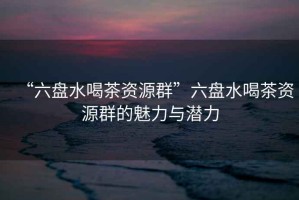 “六盤水喝茶資源群”六盤水喝茶資源群的魅力與潛力