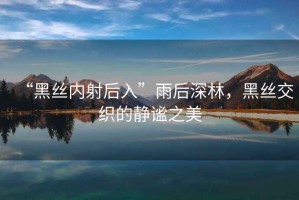 “黑絲內(nèi)射后入”雨后深林，黑絲交織的靜謐之美
