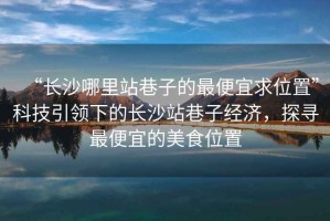 “長沙哪里站巷子的最便宜求位置”科技引領(lǐng)下的長沙站巷子經(jīng)濟(jì)，探尋最便宜的美食位置