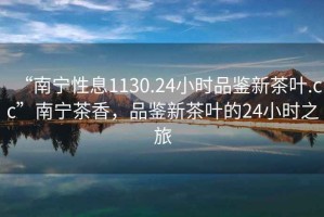 “南寧性息1130.24小時品鑒新茶葉.cc”南寧茶香，品鑒新茶葉的24小時之旅