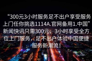 “300元3小時(shí)服務(wù)足不出戶享受服務(wù)上門任你挑選1114A.官網(wǎng)備用1.中國(guó)”新聞快訊只需300元，3小時(shí)享受全方位上門服務(wù)，足不出戶體驗(yàn)中國(guó)便捷服務(wù)新潮流！