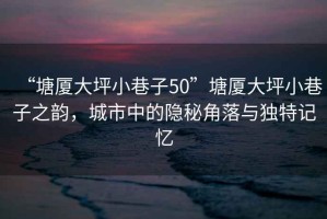“塘廈大坪小巷子50”塘廈大坪小巷子之韻，城市中的隱秘角落與獨特記憶