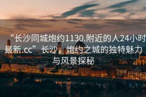 “長(zhǎng)沙同城炮約1130.附近的人24小時(shí)最新.cc”長(zhǎng)沙，炮約之城的獨(dú)特魅力與風(fēng)景探秘