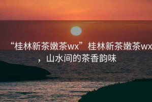 “桂林新茶嫩茶wx”桂林新茶嫩茶wx，山水間的茶香韻味