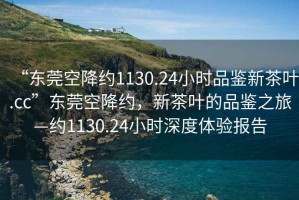 “東莞空降約1130.24小時(shí)品鑒新茶葉.cc”東莞空降約，新茶葉的品鑒之旅—約1130.24小時(shí)深度體驗(yàn)報(bào)告