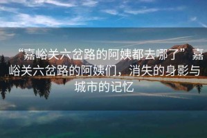 “嘉峪關(guān)六岔路的阿姨都去哪了”嘉峪關(guān)六岔路的阿姨們，消失的身影與城市的記憶