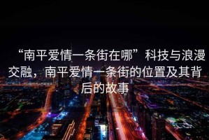 “南平愛(ài)情一條街在哪”科技與浪漫交融，南平愛(ài)情一條街的位置及其背后的故事