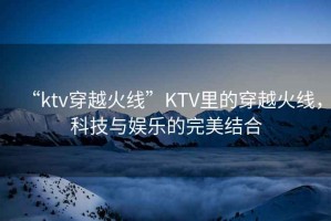 “ktv穿越火線”KTV里的穿越火線，科技與娛樂的完美結(jié)合