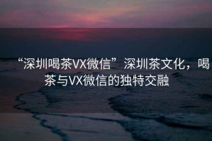 “深圳喝茶VX微信”深圳茶文化，喝茶與VX微信的獨(dú)特交融