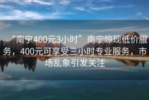 “南寧400元3小時(shí)”南寧驚現(xiàn)低價(jià)服務(wù)，400元可享受三小時(shí)專(zhuān)業(yè)服務(wù)，市場(chǎng)亂象引發(fā)關(guān)注