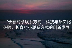 “長(zhǎng)春約茶聯(lián)系方式”科技與茶文化交融，長(zhǎng)春約茶聯(lián)系方式的創(chuàng)新發(fā)展