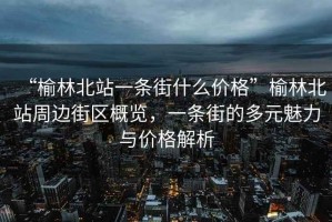 “榆林北站一條街什么價(jià)格”榆林北站周邊街區(qū)概覽，一條街的多元魅力與價(jià)格解析