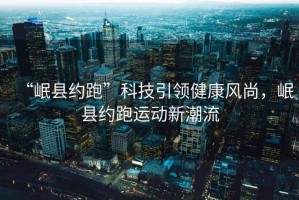 “岷縣約跑”科技引領(lǐng)健康風(fēng)尚，岷縣約跑運動新潮流