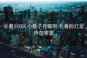 長春100元小巷子在哪啊:長春粉燈足療在哪里