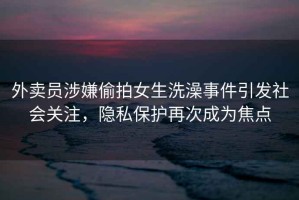 外賣員涉嫌偷拍女生洗澡事件引發(fā)社會關(guān)注，隱私保護再次成為焦點