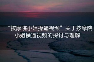 “按摩院小姐操逼視頻”關(guān)于按摩院小姐操逼視頻的探討與理解