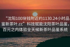 “沈陽100塊錢附近約1130.24小時品鑒新茶葉.cc”科技賦能沈陽茶葉品鑒，百元之內體驗全天候新茶葉品鑒系統(tǒng)