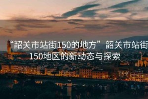 “韶關(guān)市站街150的地方”韶關(guān)市站街150地區(qū)的新動(dòng)態(tài)與探索
