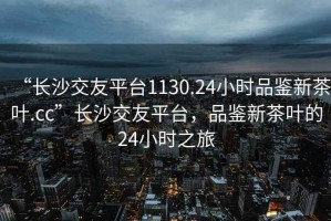 “長沙交友平臺1130.24小時品鑒新茶葉.cc”長沙交友平臺，品鑒新茶葉的24小時之旅