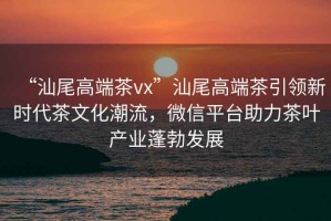 “汕尾高端茶vx”汕尾高端茶引領(lǐng)新時(shí)代茶文化潮流，微信平臺(tái)助力茶葉產(chǎn)業(yè)蓬勃發(fā)展