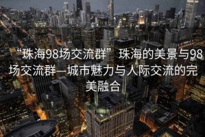 “珠海98場(chǎng)交流群”珠海的美景與98場(chǎng)交流群—城市魅力與人際交流的完美融合