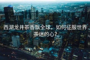 西湖龍井茶香飄全球，如何征服世界茶迷的心？