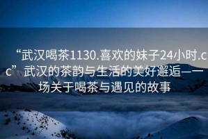 “武漢喝茶1130.喜歡的妹子24小時.cc”武漢的茶韻與生活的美好邂逅—一場關于喝茶與遇見的故事