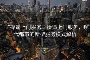 “操逼上門服務(wù)”操逼上門服務(wù)，現(xiàn)代都市的新型服務(wù)模式解析