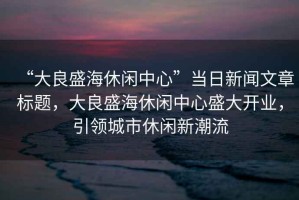 “大良盛海休閑中心”當(dāng)日新聞文章標(biāo)題，大良盛海休閑中心盛大開業(yè)，引領(lǐng)城市休閑新潮流