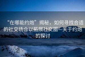 “在哪能約炮”揭秘，如何尋找合適的社交場(chǎng)合以拓展社交圈—關(guān)于約炮的探討