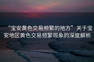 “寶安黃色交易頻繁的地方”關(guān)于寶安地區(qū)黃色交易頻繁現(xiàn)象的深度解析