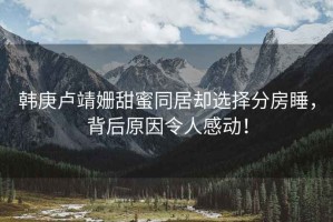 韓庚盧靖姍甜蜜同居卻選擇分房睡，背后原因令人感動！