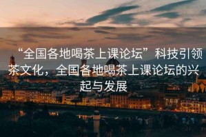 “全國各地喝茶上課論壇”科技引領(lǐng)茶文化，全國各地喝茶上課論壇的興起與發(fā)展