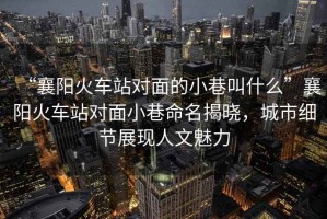 “襄陽火車站對面的小巷叫什么”襄陽火車站對面小巷命名揭曉，城市細節(jié)展現(xiàn)人文魅力