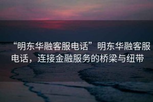 “明東華融客服電話”明東華融客服電話，連接金融服務(wù)的橋梁與紐帶