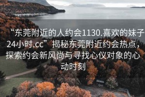“東莞附近的人約會(huì)1130.喜歡的妹子24小時(shí).cc”揭秘東莞附近約會(huì)熱點(diǎn)，探索約會(huì)新風(fēng)尚與尋找心儀對(duì)象的心動(dòng)時(shí)刻