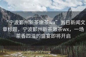 “寧波鄞州新茶嫩茶wx”當日新聞文章標題，寧波鄞州新茶嫩茶wx，一場茶香四溢的盛宴即將開啟