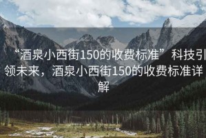 “酒泉小西街150的收費標準”科技引領未來，酒泉小西街150的收費標準詳解