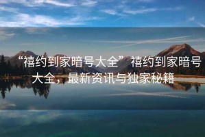 “禧約到家暗號(hào)大全”禧約到家暗號(hào)大全，最新資訊與獨(dú)家秘籍