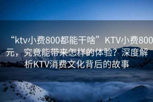 “ktv小費(fèi)800都能干啥”KTV小費(fèi)800元，究竟能帶來(lái)怎樣的體驗(yàn)？深度解析KTV消費(fèi)文化背后的故事