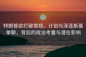 特朗普欲打破常規(guī)，計(jì)劃與澤連斯基單聊，背后的政治考量與潛在影響