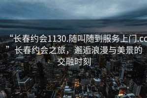 “長春約會1130.隨叫隨到服務上門.cc”長春約會之旅，邂逅浪漫與美景的交融時刻